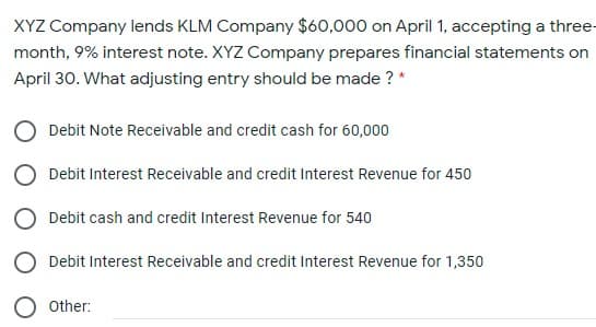 XYZ Company lends KLM Company $60,000 on April 1, accepting a three-
month, 9% interest note. XYZ Company prepares financial statements on
April 30. What adjusting entry should be made ? *
Debit Note Receivable and credit cash for 60,000
Debit Interest Receivable and credit Interest Revenue for 450
Debit cash and credit Interest Revenue for 540
Debit Interest Receivable and credit Interest Revenue for 1,350
O other:
