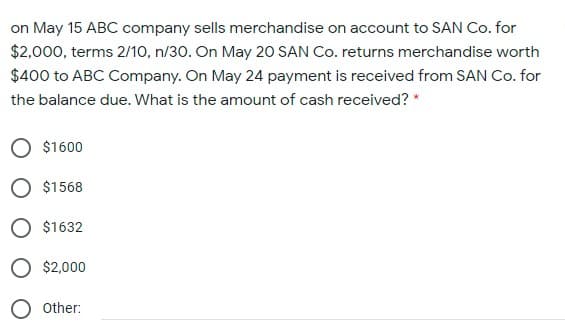 on May 15 ABC company sells merchandise on account to SAN Co. for
$2,000, terms 2/10, n/30. On May 20 SAN Co. returns merchandise worth
$400 to ABC Company. On May 24 payment is received from SAN Co. for
the balance due. What is the amount of cash received? *
$1600
$1568
O $1632
O $2,000
Other:
