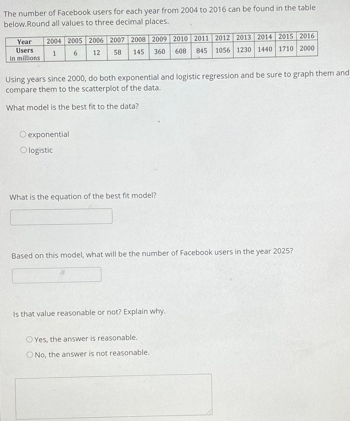 The number of Facebook users for each year from 2004 to 2016 can be found in the table
below.Round all values to three decimal places.
2004 2005 2006 2007 2008 2009 2010 2011 2012 2013 2014 2015 2016
845 1056 1230 1440 1710 2000
Year
Users
12
58
145
360
608
1
in millions
Using years since 2000, do both exponential and logistic regression and be sure to graph them and
compare them to the scatterplot of the data.
What model is the best fit to the data?
O exponential
O logistic
What is the equation of the best fit model?
Based on this model, what will be the number of Facebook users in the year 2025?
Is that value reasonable or not? Explain why.
O Yes, the answer is reasonable.
O No, the answer is not reasonable.
