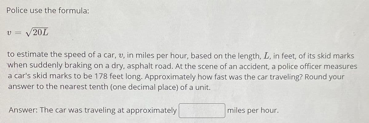 Police use the formula:
V =
V20L
to estimate the speed of a car, v, in miles per hour, based on the length, L, in feet, of its skid marks
when suddenly braking on a dry, asphalt road. At the scene of an accident, a police officer measures
a car's skid marks to be 178 feet long. Approximately how fast was the car traveling? Round your
answer to the nearest tenth (one decimal place) of a unit.
Answer: The car was traveling at approximately
miles per hour.
