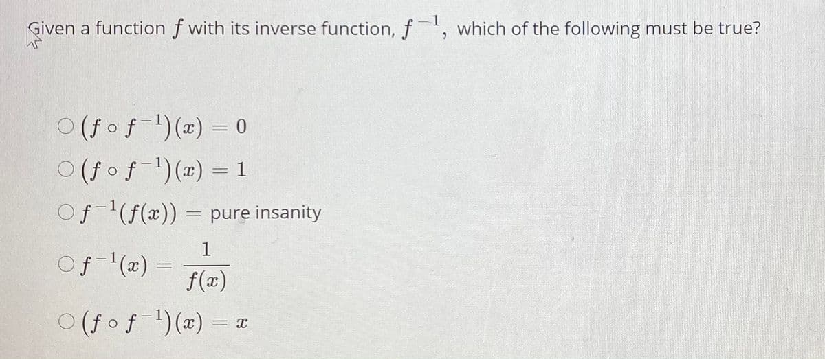-1
given
Given a function f with its inverse function, f, which of the following must be true?
O (fof1)(x) = 0
O (fof-)(2) = 1
Of-'(f(x)) = pure insanity
1
Of (2) =
f(x)
O (f of )(2) = a
