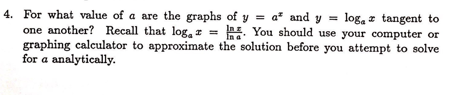 4. For what value of a are the graphs of y
Recall that loga
a and y
loga tangent to
In zYou should use your computer or
graphing calculator to approximate the solution before you attempt to solve
one another?
for a analytically.

