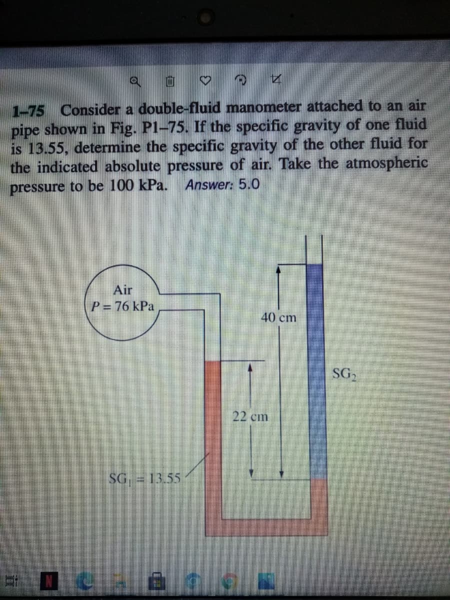 1-75 Consider a double-fluid manometer attached to an air
pipe shown in Fig. Pl-75. If the specific gravity of one fluid
is 13.55, determine the specific gravity of the other fluid for
the indicated absolute pressure of air. Take the atmospheric
pressure to be 100 kPa. Answer: 5.0
Air
P = 76 kPa
40 cm
SG
22 cm
SG 13.55
