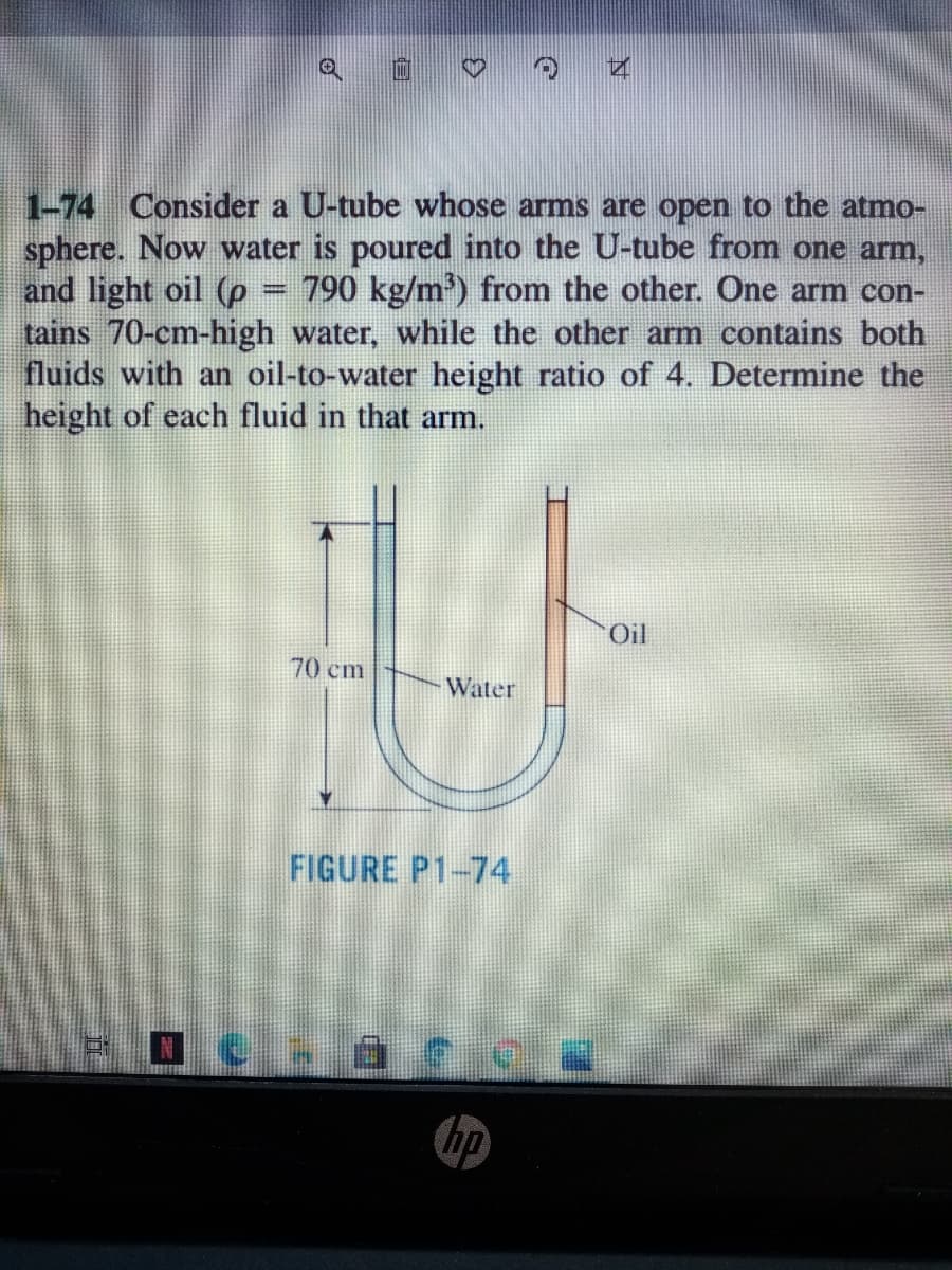 1-74 Consider a U-tube whose arms are open to the atmo-
sphere. Now water is poured into the U-tube from one arm,
and light oil (p
tains 70-cm-high water, while the other arm contains both
fluids with an oil-to-water height ratio of 4. Determine the
height of each fluid in that arm.
790 kg/m') from the other. One arm con-
Oil
70 cm
Water
FIGURE P1-74
hp

