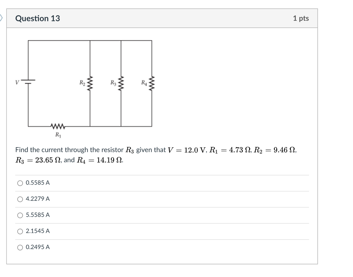 Question 13
1 pts
R2
R3
R4
R1
Find the current through the resistor R3 given that V = 12.0 V, R1 = 4.73 N, R2 = 9.46 N,
R3 = 23.65 N, and R4 = 14.19 N.
0.5585 A
4.2279 A
5.5585 A
2.1545 A
0.2495 A

