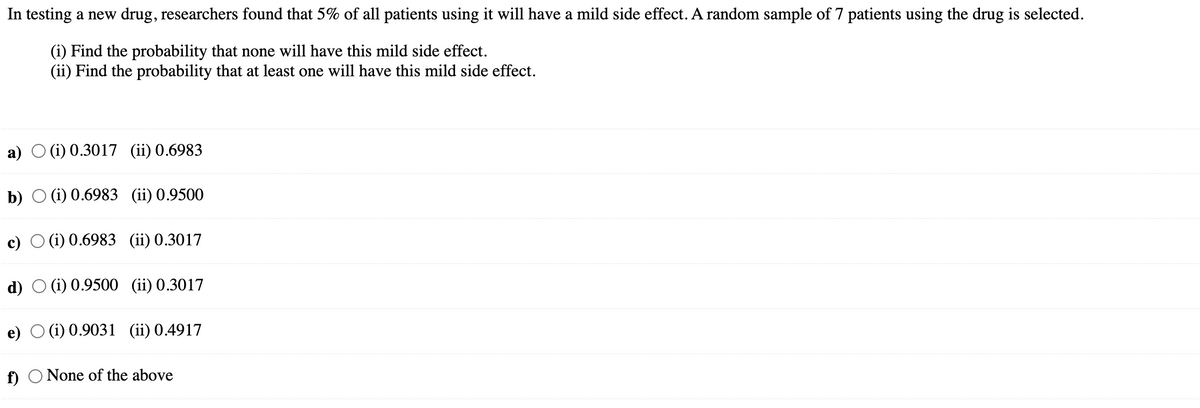 In testing a new drug, researchers found that 5% of all patients using it will have a mild side effect. A random sample of 7 patients using the drug is selected.
(i) Find the probability that none will have this mild side effect.
(ii) Find the probability that at least one will have this mild side effect.
a)
b)
c)
d)
(i) 0.3017 (ii) 0.6983
f)
(i) 0.6983 (ii) 0.9500
(i) 0.6983 (ii) 0.3017
(i) 0.9500 (ii) 0.3017
e) (i) 0.9031 (ii) 0.4917
None of the above