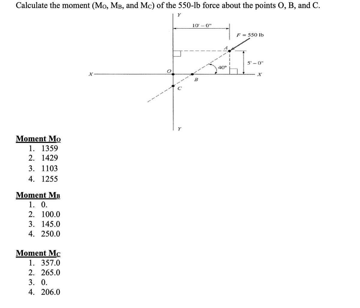 Calculate the moment (Mo, MB, and Mc) of the 550-lb force about the points O, B, and C.
Moment Mo
1. 1359
2. 1429
3. 1103
4. 1255
Moment MB
1. 0.
2. 100.0
3. 145.0
4. 250.0
Moment Mc
1. 357.0
2. 265.0
3. 0.
4. 206.0
X
10'-0"
B
F = 550 lb
A
40°
5'-0"
X