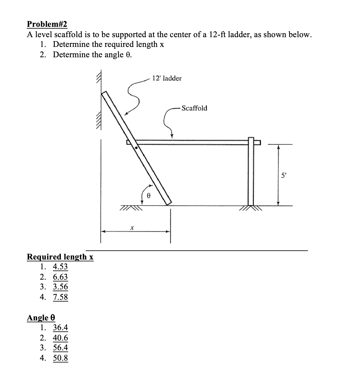 Problem#2
A level scaffold is to be supported at the center of a 12-ft ladder, as shown below.
1. Determine the required length x
2. Determine the angle 0.
Required length x
1. 4.53
2. 6.63
3. 3.56
4. 7.58
Angle 0
1. 36.4
2. 40.6
3. 56.4
4. 50.8
X
0
12' ladder
- Scaffold
5'