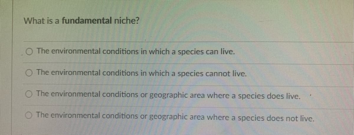 What is a fundamental niche?
O The environmental conditions in which a species can live.
The environmental conditions in which a species cannot live.
O The environmental conditions or geographic area where a species does live.
The environmental conditions or geographic area where a species does not live.