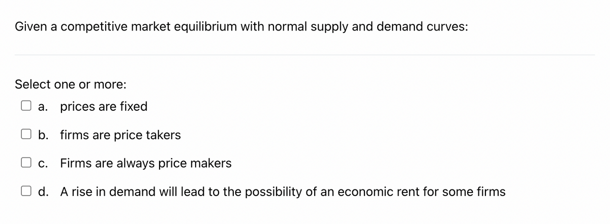 Given a competitive market equilibrium with normal supply and demand curves:
Select one or more:
a. prices are fixed
b. firms are price takers
С.
Firms are always price makers
d. A rise in demand will lead to the possibility of an economic rent for some firms
