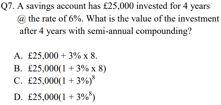 Q7. A savings account has £25,000 invested for 4 years
@ the rate of 6%. What is the value of the investment
after 4 years with semi-annual compounding?
A. £25,000 + 3% x 8.
B. £25,000(1 + 3% x 8)
C. £25,000(1 +3%)*
D. £25,000(1 + 3%*)
