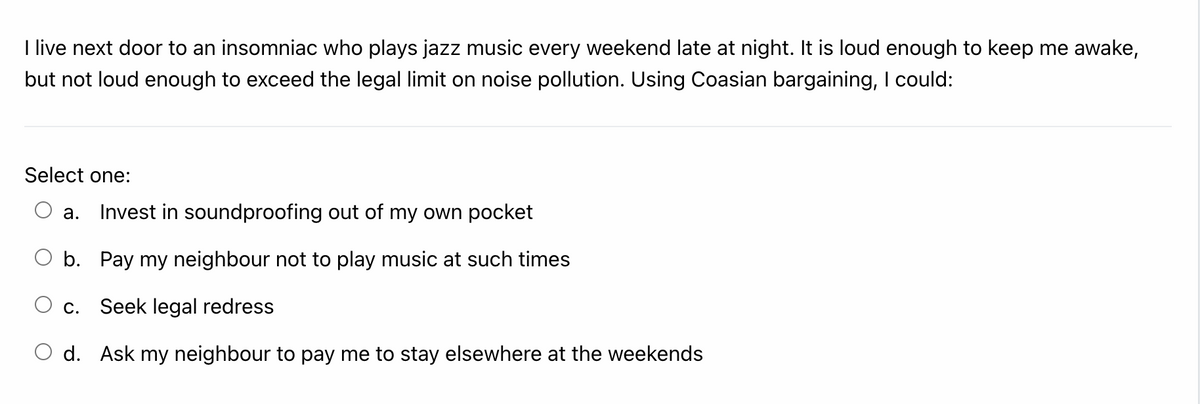 I live next door to an insomniac who plays jazz music every weekend late at night. It is loud enough to keep me awake,
but not loud enough to exceed the legal limit on noise pollution. Using Coasian bargaining, I could:
Select one:
а.
Invest in soundproofing out of my own pocket
b. Pay my neighbour not to play music at such times
С.
Seek legal redress
d. Ask my neighbour to pay me to stay elsewhere at the weekends
