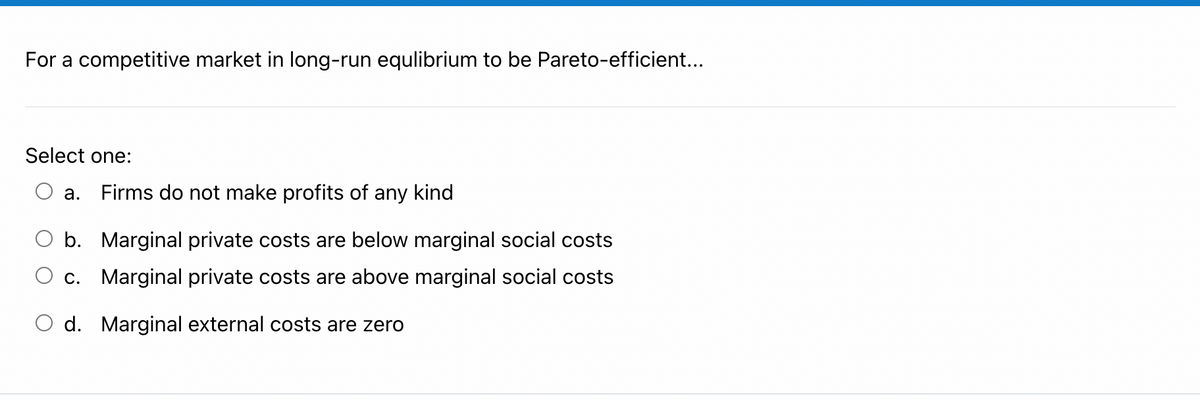 For a competitive market in long-run equlibrium to be Pareto-efficient...
Select one:
а.
Firms do not make profits of any kind
b. Marginal private costs are below marginal social costs
c. Marginal private costs are above marginal social costs
O d. Marginal external costs are zero
