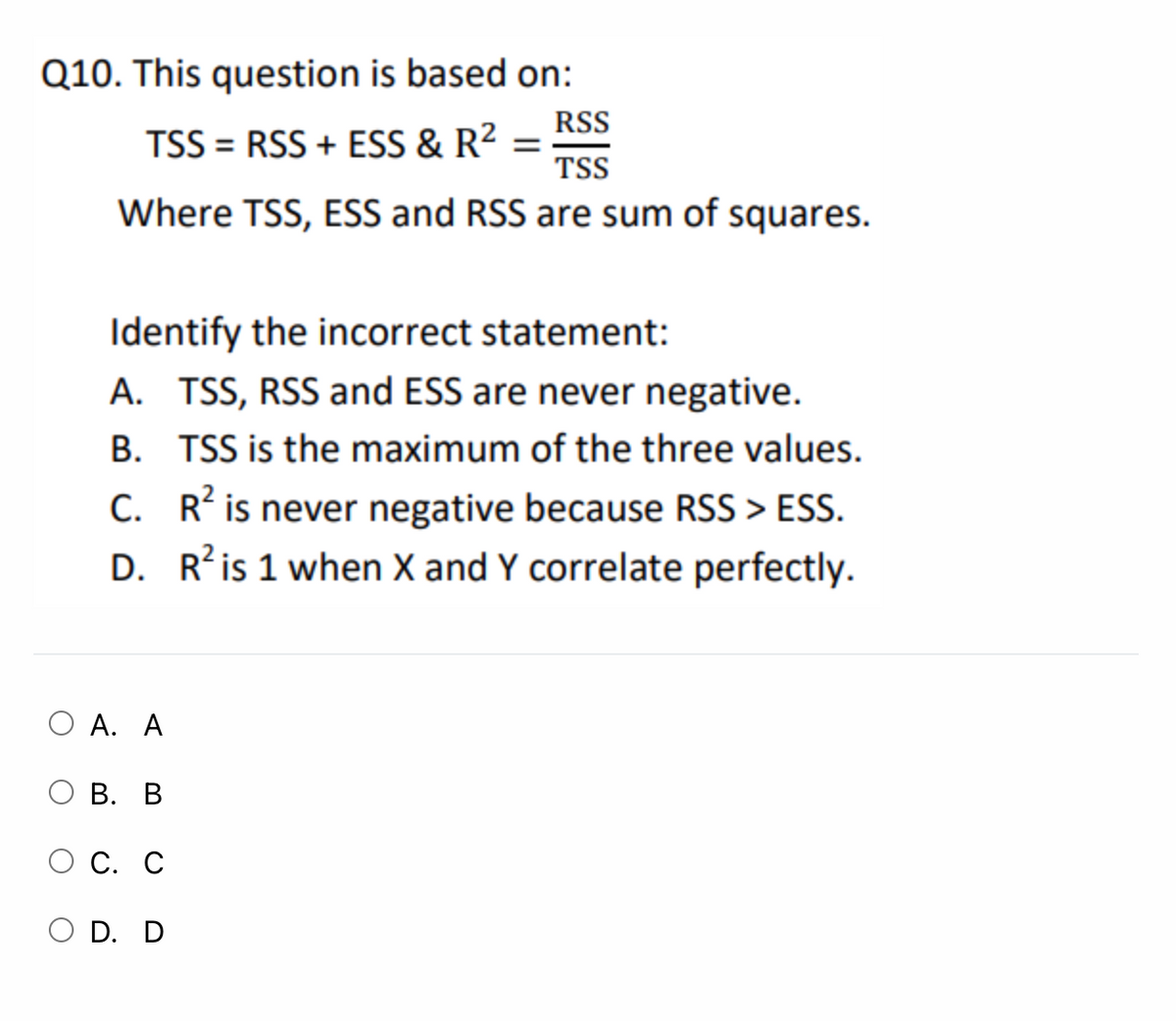 Q10. This question is based on:
RSS
TSS = RSS + ESS & R² =
TSS
Where TSS, ESS and RSS are sum of squares.
Identify the incorrect statement:
A. TSS, RSS and ESS are never negative.
B. TSS is the maximum of the three values.
C. R? is never negative because RSS > ESS.
D. R’is 1 when X and Y correlate perfectly.
O A. A
В. В
С. С
O D. D

