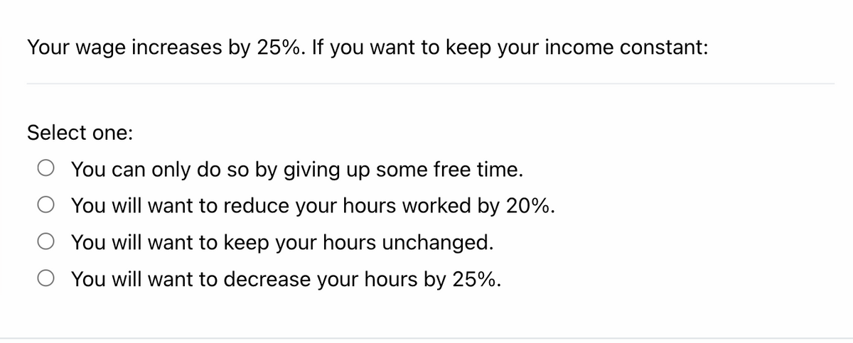 Your wage increases by 25%. If you want to keep your income constant:
Select one:
You can only do so by giving up some free time.
You will want to reduce your hours worked by 20%.
You will want to keep your hours unchanged.
You will want to decrease your hours by 25%.

