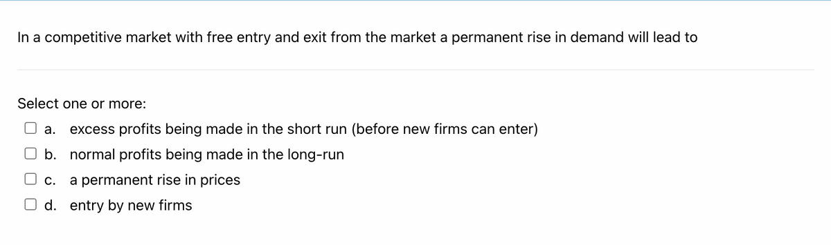 In a competitive market with free entry and exit from the market a permanent rise in demand will lead to
Select one or more:
а.
excess profits being made in the short run (before new firms can enter)
b. normal profits being made in the long-run
С.
a permanent rise in prices
d. entry by new firms
