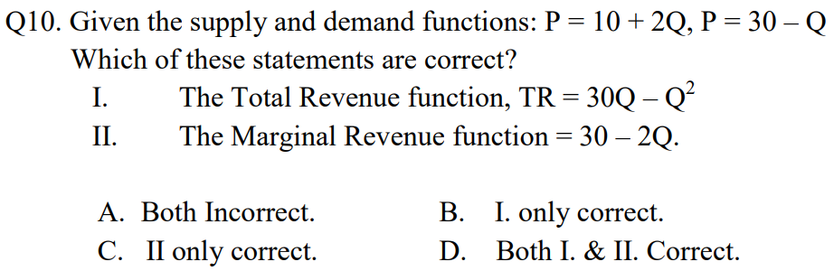 Q10. Given the supply and demand functions: P = 10 + 2Q, P = 30 – Q
Which of these statements are correct?
The Total Revenue function, TR = 30Q – Qʻ
The Marginal Revenue function = 30 – 2Q.
I.
II.
A. Both Incorrect.
В.
B. I. only correct.
D. Both I. & II. Correct.
C. II only correct.

