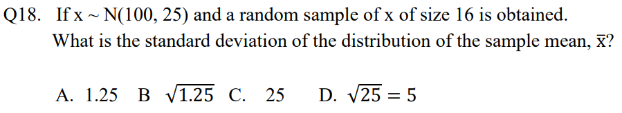 Q18. If x ~ N(100, 25) and a random sample of x of size 16 is obtained.
What is the standard deviation of the distribution of the sample mean,
x?
A. 1.25 B V1.25 C. 25
D. V25 = 5
