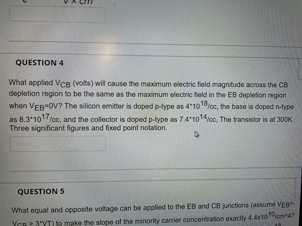 QUESTION 4
What applied VCB (volts) will cause the maximum electric field magnitude across the CB
depletion region to be the same as the maximum electric field in the EB depletion region
when VEB=0V? The silicon emitter is doped p-type as 4*101/cc, the base is doped n-type
as 8.3*101/cc, and the collector is doped p-type as 7.4*1014/cc, The transistor is at 300K.
Three significant figures and fixed point notation.
QUESTION 5
What equal and opposite voltage can be applied to the EB and CB junctions (assume VEB=-
YCR > 3*VT) to make the slope of the minority carrier concentration exactly 4.4x10 0/cm^4?
18

