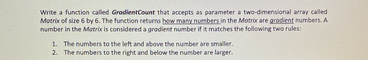 Write a function called GradientCount that accepts as parameter a two-dimensional array called
Matrix of size 6 by 6. The function returns how many numbers in the Matrix are gradient numbers. A
number in the Matrix is considered a gradient number if it matches the following two rules:
1. The numbers to the left and above the number are smaller.
2. The numbers to the right and below the number are larger.
