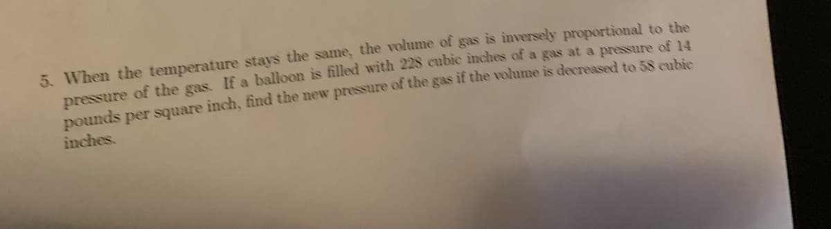 5. When the temperature stays the same, the volume of gas is inversely proportional to the
pressure of the gas. If a balloon is filled with 228 cubic inches of a gas at a pressure of 14
pounds per square inch, find the new pressure of the gas if the volume is decreased to 58 cubic
inches.