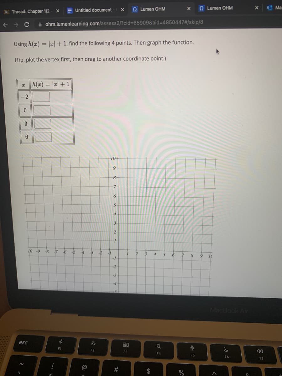 BbThread: Chapter 1/2
← → C
-2
xh(x) = x + 1
0
Using h(x) = |x|+ 1, find the following 4 points. Then graph the function.
(Tip: plot the vertex first, then drag to another coordinate point.)
2.
3
N
6
esc
10 -9
X
t
ohm.lumenlearning.com/assess2/?cid=65909&aid=4850447#/skip/8
Untitled document - X
-8 -7
-6 -5
0
F1
-4
@
-3
F2
10+
9
-2 -1
8
7
6
5
4
3
2
1
-1
-2
-3
#
1
Lumen OHM
80
F3
2
3
$
4
a
F4
5 6
X
7
%
8
9
F5
•
9
Lumen OHM
10
MacBook Air
>
C
F6
X
8
F7
Mail