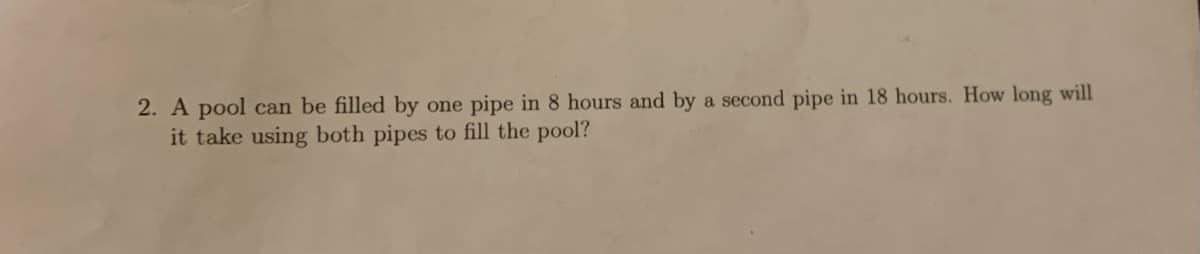 2. A pool can be filled by one pipe in 8 hours and by a second pipe in 18 hours. How long will
it take using both pipes to fill the pool?