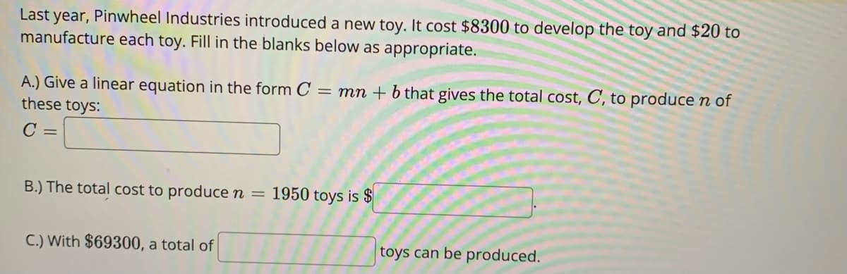 Last year, Pinwheel Industries introduced a new toy. It cost $8300 to develop the toy and $20 to
manufacture each toy. Fill in the blanks below as appropriate.
A.) Give a linear equation in the form C = mn + b that gives the total cost, C, to produce n of
these toys:
C =
B.) The total cost to produce n = 1950 toys is $
C.) With $69300, a total of
toys can be produced.