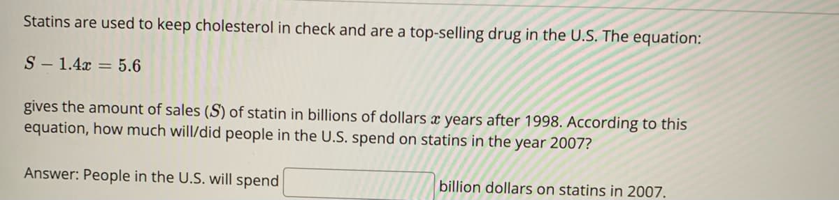Statins are used to keep cholesterol in check and are a top-selling drug in the U.S. The equation:
S 1.4x = 5.6
gives the amount of sales (S) of statin in billions of dollars x years after 1998. According to this
equation, how much will/did people in the U.S. spend on statins in the year 2007?
Answer: People in the U.S. will spend
billion dollars on statins in 2007.