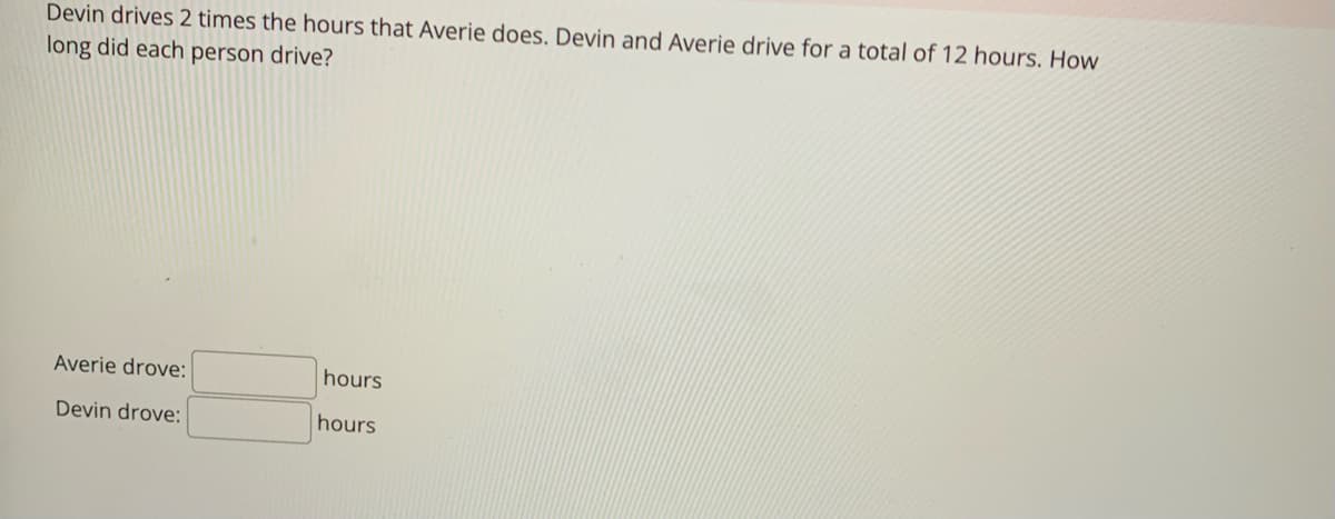 Devin drives 2 times the hours that Averie does. Devin and Averie drive for a total of 12 hours. How
long did each person drive?
Averie drove:
Devin drove:
hours
hours