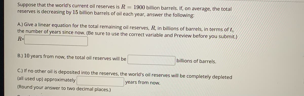 Suppose that the world's current oil reserves is R = 1900 billion barrels. If, on average, the total
reserves is decreasing by 15 billion barrels of oil each year, answer the following:
A.) Give a linear equation for the total remaining oil reserves, R, in billions of barrels, in terms of t,
the number of years since now. (Be sure to use the correct variable and Preview before you submit.)
R=
B.) 10 years from now, the total oil reserves will be
billions of barrels.
C.) If no other oil is deposited into the reserves, the world's oil reserves will be completely depleted
(all used up) approximately
years from now.
(Round your answer to two decimal places.)