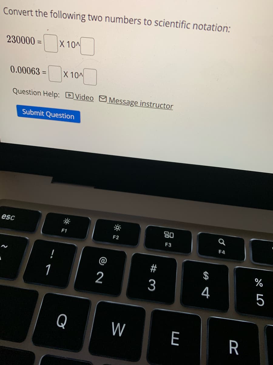 Convert the following two numbers to scientific notation:
-0x
230000=
0.00063=
Question Help: Video Message instructor
esc
X 10^
!
1
X 10^
Submit Question
F1
Q
8 N
2
F2
W
#3
3
80
F3
E
4
Q
F4
R
%
27 2
5