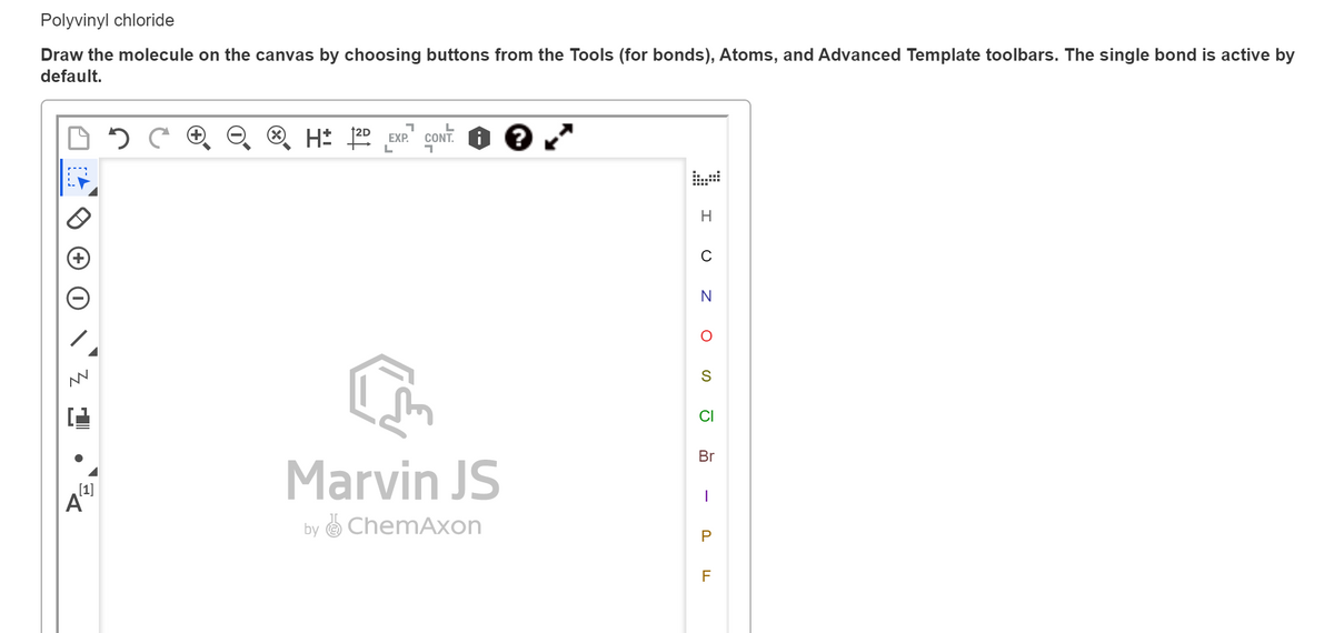 Polyvinyl chloride
Draw the molecule on the canvas by choosing buttons from the Tools (for bonds), Atoms, and Advanced Template toolbars. The single bond is active by
default.
L
EXP.
H
C
N
CI
Br
Marvin JS
[1]
A
by O ChemAxon
F
-
