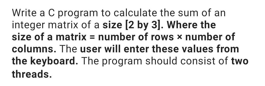 Write a C program to calculate the sum of an
integer matrix of a size [2 by 3]. Where the
size of a matrix = number of rows x number of
columns. The user will enter these values from
the keyboard. The program should consist of two
threads.
