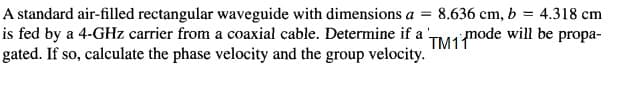 A standard air-filled rectangular waveguide with dimensions a =
is fed by a 4-GHz carrier from a coaxial cable. Determine if a ,
gated. If so, calculate the phase velocity and the group velocity.
8.636 cm, b = 4.318 cm
TM1mode will be propa-
