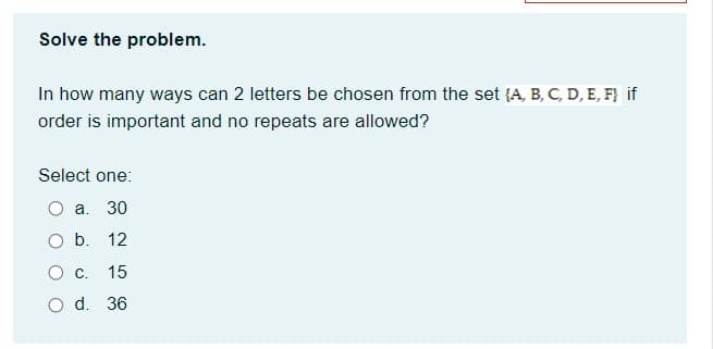 Solve the problem.
In how many ways can 2 letters be chosen from the set {A, B, C, D, E, F} if
order is important and no repeats are allowed?
Select one:
O a. 30
Ob.
12
О с.
15
O d. 36
