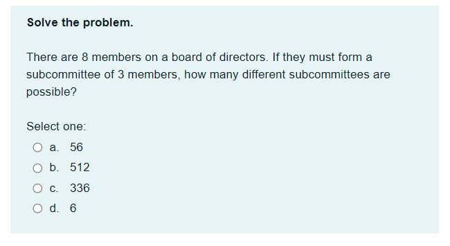 Solve the problem.
There are 8 members on a board of directors. If they must form a
subcommittee of 3 members, how many different subcommittees are
possible?
Select one:
O a. 56
O b. 512
336
O d. 6
