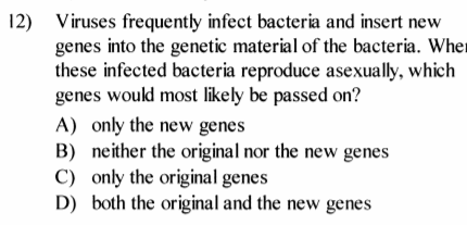 12) Viruses frequently infect bacteria and insert new
genes into the genetic material of the bacteria. Wher
these infected bacteria reproduce asexually, which
genes would most likely be passed on?
A) only the new genes
B) neither the original nor the new genes
C) only the original genes
D) both the original and the new genes
