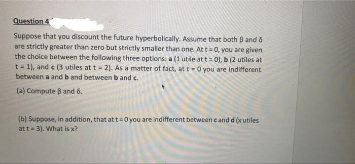 Question 4
Suppose that you discount the future hyperbolically. Assume that both 3 and 8
are strictly greater than zero but strictly smaller than one. At t = 0, you are given
the choice between the following three options: a (1 utile at t = 0), b (2 utiles at
t = 1), and c (3 utiles at t = 2). As a matter of fact, at t = 0 you are indifferent
between a and b and between b and c.
(a) Compute B and 6.
(b) Suppose, in addition, that at t=0 you are indifferent between cand d (x utiles
at t = 3). What is x?