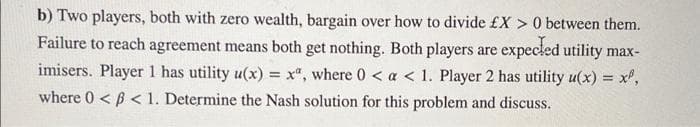 b) Two players, both with zero wealth, bargain over how to divide £X > 0 between them.
Failure to reach agreement means both get nothing. Both players are
expecled utility max-
imisers. Player 1 has utility u(x) = x", where 0 < a < 1. Player 2 has utility u(x) = x',
where 0 < B < 1. Determine the Nash solution for this problem and discuss.
%3D
