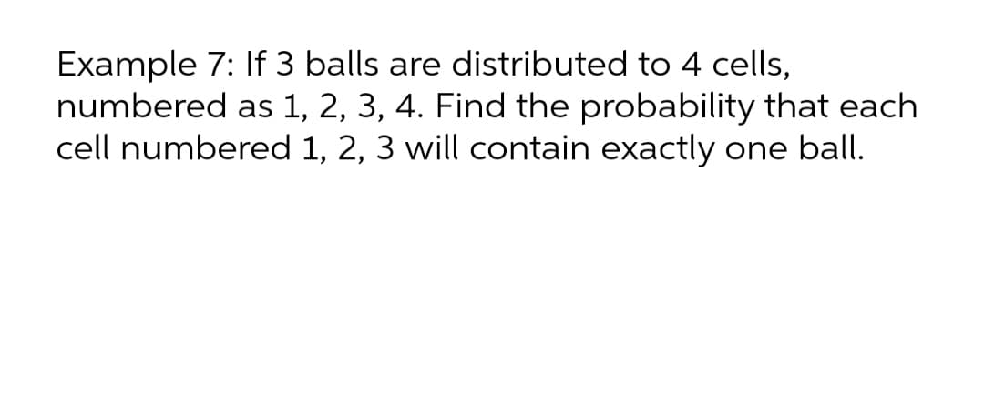 Example 7: If 3 balls are distributed to 4 cells,
numbered as 1, 2, 3, 4. Find the probability that each
cell numbered 1, 2, 3 will contain exactly one ball.
