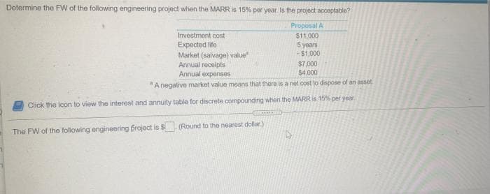 Determine the FW of the following engineering project when the MARR is 15% per year. Is the project acceptable?
Proposal A
Investment cost
Expected life
Market (salvage) value
Annual receipts
$11,000
5 years
-$1,000
S7,000
$4,000
Annual expenses
"A negative market value means that there is a net cost to dispose of an asset
Click the icon to view the interest and annuity table for discrete compounding when the MARR is 15% per year
The FW of the follawing engineering froject is $ (Round to the nearest dollar.)
