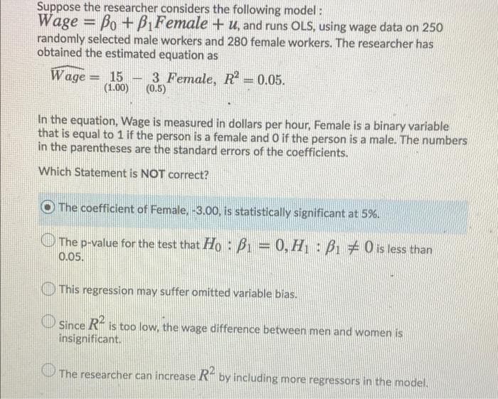 Suppose the researcher considers the following model :
Wage = Bo+B,Female + u, and runs OLS, using wage data on 250
randomly selected male workers and 280 female workers. The researcher has
obtained the estimated equation as
Wage = 15
(1.00)
3 Female, R = 0.05.
(0.5)
In the equation, Wage is measured in dollars per hour, Female is a binary variable
that is equal to 1 if the person is a female and O if the person is a male. The numbers
in the parentheses are the standard errors of the coefficients.
Which Statement is NOT correct?
The coefficient of Female, -3.00, is statistically significant at 5%.
O The p-value for the test that Ho: B = 0, H : B 0 is less than
0.05.
This regression may suffer omitted variable bias.
R
Since
insignificant.
is too low, the wage difference between men and women is
The researcher can increase R- by including more regressors in the model.
