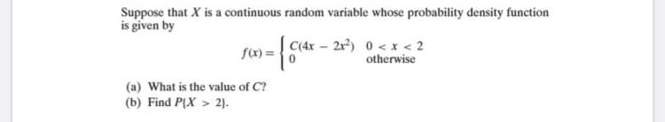 Suppose that X is a continuous random variable whose probability density function
is given by
C(4x – 2r) 0 < x < 2
f(x) =
otherwise
(a) What is the value of C?
(b) Find P(X > 2).

