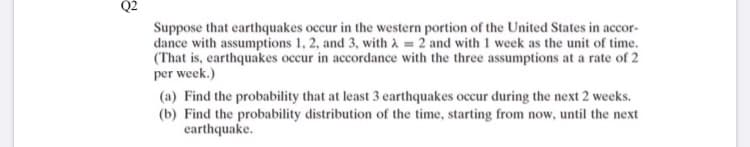 Q2
Suppose that earthquakes occur in the western portion of the United States in accor-
dance with assumptions 1, 2, and 3, with à = 2 and with 1 week as the unit of time.
(That is, earthquakes occur in accordance with the three assumptions at a rate of 2
per week.)
(a) Find the probability that at least 3 earthquakes occur during the next 2 weeks.
(b) Find the probability distribution of the time, starting from now, until the next
earthquake.
