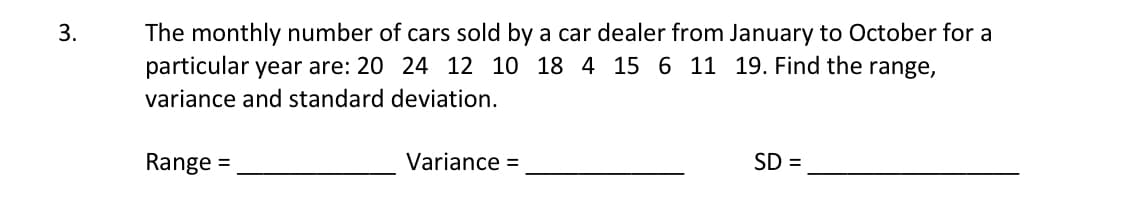3.
The monthly number of cars sold by a car dealer from January to October for a
particular year are: 20 24 12 10 18 4 15 6 11 19. Find the range,
variance and standard deviation.
Range
Variance =
SD =
=