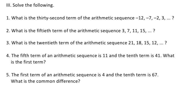 III. Solve the following.
1. What is the thirty-second term of the arithmetic sequence -12, -7, -2, 3, ... ?
2. What is the fiftieth term of the arithmetic sequence 3, 7, 11, 15, ... ?
3. What is the twentieth term of the arithmetic sequence 21, 18, 15, 12, ... ?
4. The fifth term of an arithmetic sequence is 11 and the tenth term is 41. What
is the first term?
5. The first term of an arithmetic sequence is 4 and the tenth term is 67.
What is the common difference?