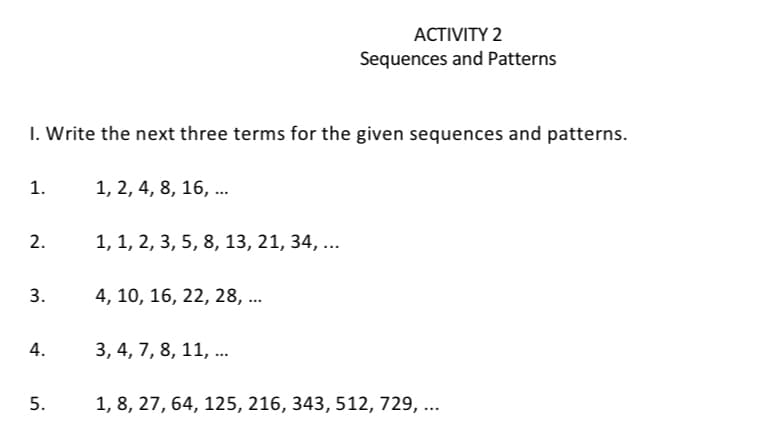 ACTIVITY 2
Sequences and Patterns
1. Write the next three terms for the given sequences and patterns.
1.
1, 2, 4, 8, 16, ...
2.
1, 1, 2, 3, 5, 8, 13, 21, 34, ...
3.
4, 10, 16, 22, 28, ...
4.
3, 4, 7, 8, 11, ...
5.
1, 8, 27, 64, 125, 216, 343, 512, 729, ...