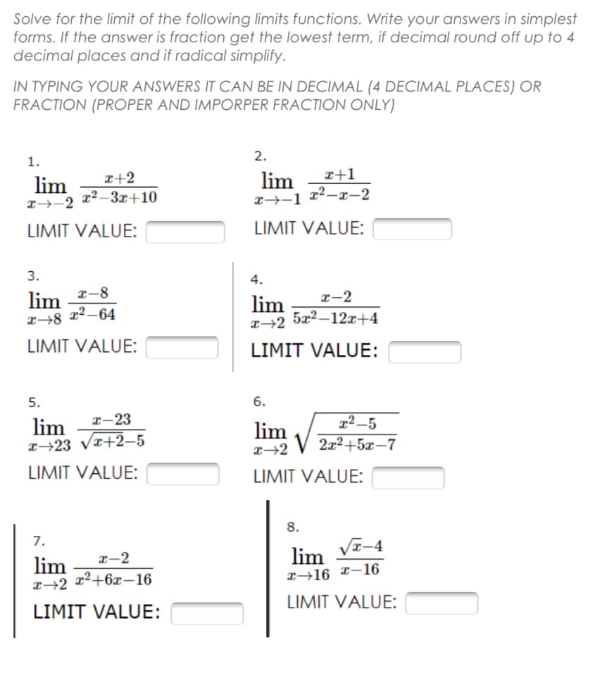 Solve for the limit of the following limits functions. Write your answers in simplest
forms. If the answer is fraction get the lowest term, if decimal round off up to 4
decimal places and if radical simplify.
IN TYPING YOUR ANSWERS IT CAN BE IN DECIMAL (4 DECIMAL PLACES) OR
FRACTION (PROPER AND IMPORPER FRACTION ONLY)
1.
2.
x+2
lim
x+1
lim
x →-2
x²-3x+10
x²-x-2
x→-1
LIMIT VALUE:
LIMIT VALUE:
3.
4.
x-8
lim
x 8 x²-64
x-2
lim
x 2 5x²-12x+4
LIMIT VALUE:
LIMIT VALUE:
5.
6.
x-23
lim
x²-5
x 23 √x+2-5
lim
x-2
2x²+5x-7
LIMIT VALUE:
LIMIT VALUE:
8.
7.
x-2
lim
x 2 x²+6x-16
LIMIT VALUE:
lim
√√x-4
x 16 x-16
LIMIT VALUE: