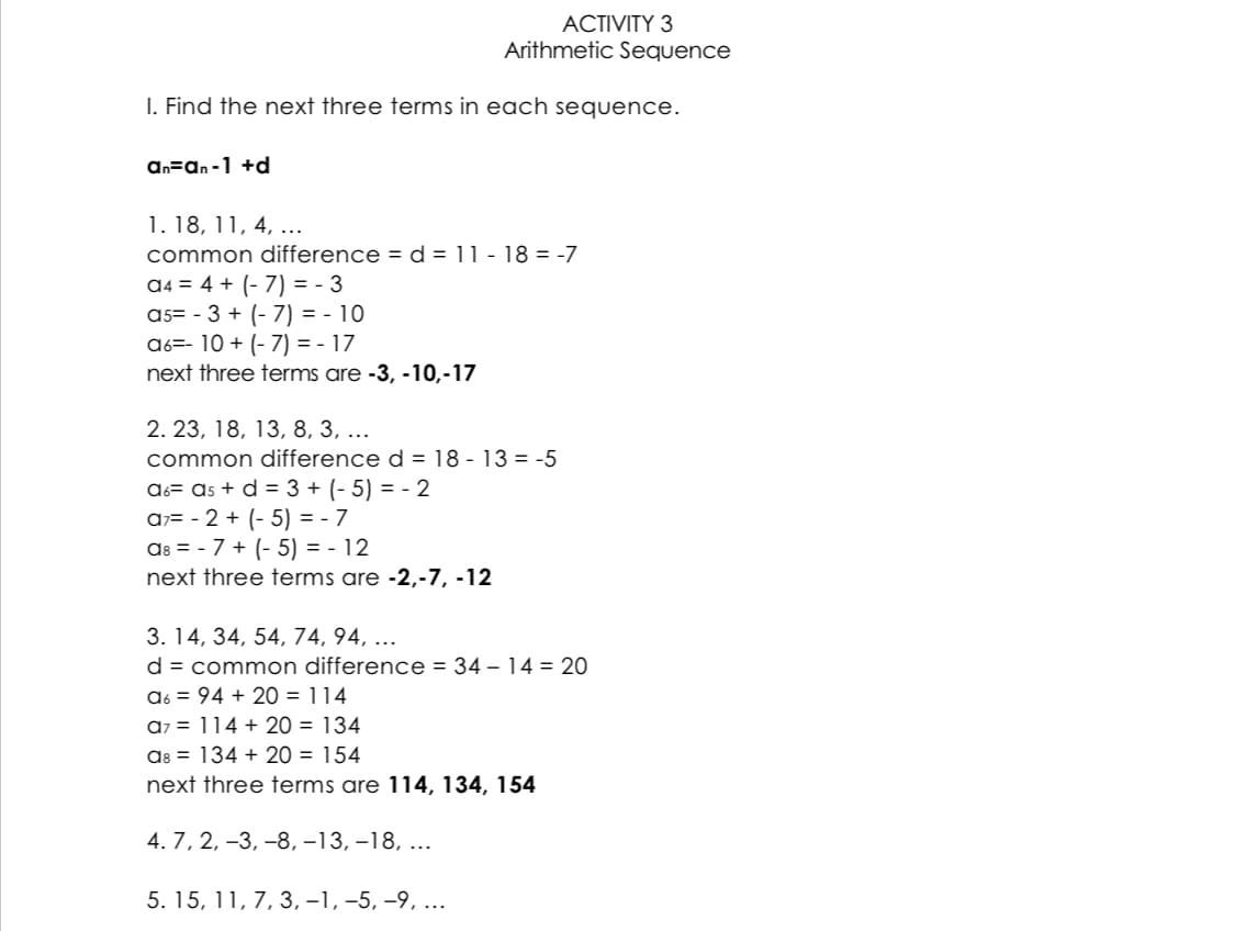 ACTIVITY 3
Arithmetic Sequence
I. Find the next three terms in each sequence.
an=an-1 +d
1. 18, 11, 4, ...
common difference = d = 11-18 = -7
a4 = 4 + (-7)= - 3
a5= -3 + (-7)= - 10
a6= 10 + (-7)=-17
next three terms are -3, -10,-17
2. 23, 18, 13, 8, 3, ...
common difference d = 18-13 = -5
A6= ª₁ + d = 3 + (-5) = - 2
a7 - 2 + (-5) = -7
A8 = -7 + (-5) = - 12
next three terms are -2,-7, -12
3. 14, 34, 54, 74, 94, ...
d = common difference = 34-14 = 20
a6 94 + 20 = 114
a>= 114 + 20 = 134
as 134 + 20 = 154
next three terms are 114, 134, 154
4. 7, 2, -3, -8, -13, -18,...
5. 15, 11, 7, 3, −1, −5, −9, ...